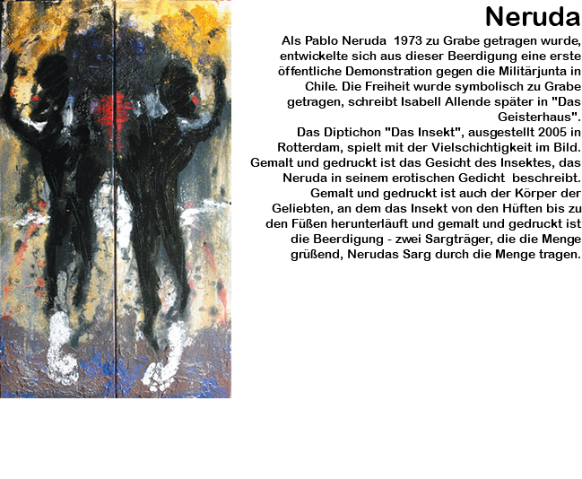 ﷯Neruda Als Pablo Neruda 1973 zu Grabe getragen wurde, entwickelte sich aus dieser Beerdigung eine erste öffentliche Demonstration gegen die Militärjunta in Chile. Die Freiheit wurde symbolisch zu Grabe getragen, schreibt Isabell Allende später in "Das Geisterhaus". Das Diptichon "Das Insekt", ausgestellt 2005 in Rotterdam, spielt mit der Vielschichtigkeit im Bild. Gemalt und gedruckt ist das Gesicht des Insektes, das Neruda in seinem erotischen Gedicht beschreibt. Gemalt und gedruckt ist auch der Körper der Geliebten, an dem das Insekt von den Hüften bis zu den Füßen herunterläuft und gemalt und gedruckt ist die Beerdigung - zwei Sargträger, die die Menge grüßend, Nerudas Sarg durch die Menge tragen.